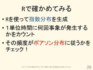 Rで確かめてみる
• Rを使って指数分布を生成
• １単位時間に何回事象が発生する
  かをカウント
• その頻度がポアソン分布に従うかを
  チェック！

    ポアソン分布と指数分布のいけない関係＠第20回R勉強会＠東京（#TokyoR）
                                              26
 