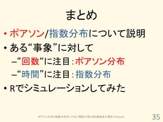 まとめ
• ポアソン/指数分布について説明
• ある“事象”に対して
 –“回数“に注目：ポアソン分布
 –“時間”に注目：指数分布
• Rでシミュレーションしてみた

    ポアソン分布と指数分布のいけない関係＠第20回R勉強会＠東京（#TokyoR）
                                              35
 