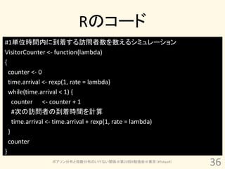 Rのコード
#1単位時間内に到着する訪問者数を数えるシミュレーション
VisitorCounter <- function(lambda)
{
  counter <- 0
  time.arrival <- rexp(1, rate = lambda)
  while(time.arrival < 1) {
    counter <- counter + 1
    #次の訪問者の到着時間を計算
    time.arrival <- time.arrival + rexp(1, rate = lambda)
  }
  counter
}
               ポアソン分布と指数分布のいけない関係＠第20回R勉強会＠東京（#TokyoR）
                                                            36
 