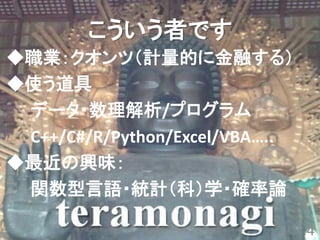 こういう者です
◆職業：クオンツ（計量的に金融する）
◆使う道具
 データ・数理解析/プログラム
 C++/C#/R/Python/Excel/VBA…..
◆最近の興味：
 関数型言語・統計（科）学・確率論

      ポアソン分布と指数分布のいけない関係＠第20回R勉強会＠東京（#TokyoR）
                                                4
 