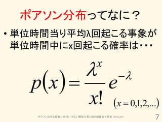 ポアソン分布ってなに？
• 単位時間当り平均λ回起こる事象が
  単位時間中にx回起こる確率は・・・

                             x
   px                           e    

                           x!         x  0,1,2,...
    ポアソン分布と指数分布のいけない関係＠第20回R勉強会＠東京（#TokyoR）
                                                   7
 