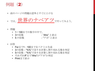 例題（2）
• 前のページの問題は意外とすぐにとける


• では、   世界のナベアツでやってみよう。
• 問題
   • 1〜100までの数字の中で、
   • 3の倍数         ：“Aho” と表示
   • 5 の倍数        ：“アホ” と表示

• 回答
   • For文で1：100までをベクトル生成
   • 3の倍数：“%%”で余りを計算し割り切れる数を判定
   • 5の倍数：“%%”で余りを計算し割り切れる数を判定
   • それぞれIF文で“Aho”か“アホ”か判定
   • Print文で表示
 