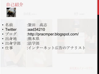 自己紹介



•   名前        :簑田 高志
•   Twitter   :aad34210
•   ブログ       :http://pracmper.blogspot.com/
•   出身地       :熊本県
•   出身学部      :法学部
•   仕事        :インターネット広告のアナリスト
 