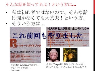 そんな話を知ってるよ！という方は…
• 私は初心者ではないので、そんな話
  は聞かなくても大丈夫！という方。
• そういう方は…




 この本をAmazonで注文し   今日のTokyoRに参加している人が！
 ておいてください。        持ってくるとサインもらえるかも？！
 
