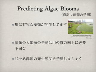 Predicting Algae Blooms
               （直訳：藻類の予測）

川に有害な藻類が発生してます

                       http://digimaga.net/uploads/2008/07/player-
                    performs-sailing-competition-in-an-alga-in-the-
                                                      dirty-sea.jpg




藻類の大繁殖の予測は川の質の向上に必要
不可欠

じゃあ藻類の発生頻度を予測しましょう
 