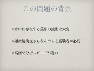 この問題の背景

水中に存在する藻類の識別は大変


顕微鏡検査やらなんやらと経験者が必要


高価で分析スピードが遅い
 