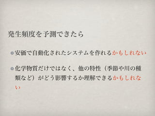 発生頻度を予測できたら

 安価で自動化されたシステムを作れるかもしれない

 化学物質だけではなく、他の特性（季節や川の種
 類など）がどう影響するか理解できるかもしれな
 い
 