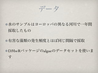 データ
水のサンプルはヨーロッパの異なる河川で一年間
採取したもの

有害な藻類の発生頻度とほぼ同じ間隔で採取

DMwRパッケージのalgaeのデータセットを使いま
す
 