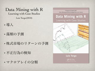 Data Mining with R
 Learning with Case Studies
       Luis Torgo(2010)


• 導入


• 藻類の予測


• 株式市場のリターンの予測


• 不正行為の検知


• マクロアレイの分類
 
