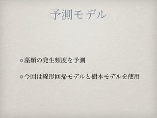 予測モデル


藻類の発生頻度を予測

今回は線形回帰モデルと樹木モデルを使用
 