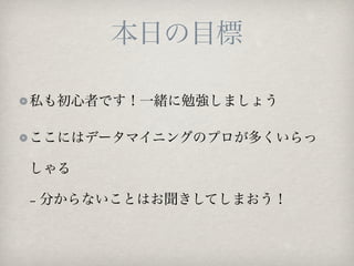 本日の目標

私も初心者です！一緒に勉強しましょう

ここにはデータマイニングのプロが多くいらっ

しゃる

− 分からないことはお聞きしてしまおう！
 