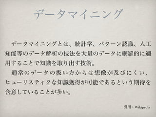 データマイニング

 データマイニングとは、統計学、パターン認識、人工
知能等のデータ解析の技法を大量のデータに網羅的に適
用することで知識を取り出す技術。
  通 常 の デー タ の 扱 い 方 か ら は 想 像 が 及 び に く い 、
ヒューリスティクな知識獲得が可能であるという期待を
含意していることが多い。

                                   引用：Wikipedia
 