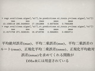 平均絶対誤差(mae)、平均二乗誤差(mse)、平均二乗誤差の
ルート(rmse)、正規化平均二乗誤差(nmse)、正規化平均絶対
       誤差(nmae)を求めてくれる関数が
        DMwRには用意されている
 