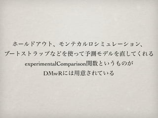 ホールドアウト、モンテカルロシミュレーション、
ブートストラップなどを使って予測モデルを直してくれる
   experimentalComparison関数というものが
        DMwRには用意されている
 