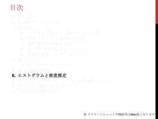 目次
1. 自己紹介
2. なぜRグラフなのか
3. 散布図
    1) グラフに装飾する（軸ラベル・凡例）
    2) 複数グループの散布図を作成
    3) 垂直線や水平線を追加
    4) 散布図の回帰直線をプロット
    5) 変数を複数の色でプロットする
4. 棒グラフ
    1) 棒グラフに色をつける
5. 箱ひげ図を作成
6. ヒストグラムと密度推定
7. 各ファクタ水準に対して、1つの散布図を作成
8. 1ページに複数の図を表示する
9. ファイルに書き出す




                 ※ スクリーンショットや機能等はMac版となります。
 