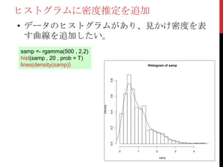 ヒストグラムに密度推定を追加
• データのヒストグラムがあり、見かけ密度を表
  す曲線を追加したい。
samp <- rgamma(500 , 2,2)
hist(samp , 20 , prob = T)
lines(density(samp))
 