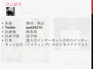 自己紹介



•   名前      :簑田 高志
•   Twitter :aad34210
•   出身地     :熊本県
•   出身学部    :法学部
•   仕事      :某大手インターネット会社のインター
    ネット広告（リスティング）のビジネスアナリスト
 