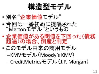 構造型モデル
• 別名“企業価値モデル”
• 今回は一番初めに提唱された
  “Mertonモデル”というもの
• 企業価値がある閾値を下回った（債務
  超過）の場合、倒産と判定
• このモデル由来の商用モデル
  –KMVモデル（Moody’s KMV）
  –CreditMetricsモデル（J.P. Morgan）
                               11
 