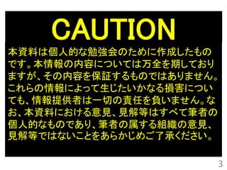 CAUTION
本資料は個人的な勉強会のために作成したもの
です。本情報の内容については万全を期しており
ますが、その内容を保証するものではありません。
これらの情報によって生じたいかなる損害につい
ても、情報提供者は一切の責任を負いません。な
お、本資料における意見、見解等はすべて筆者の
個人的なものであり、筆者の属する組織の意見、
見解等ではないことをあらかじめご了承ください。

                      3
 