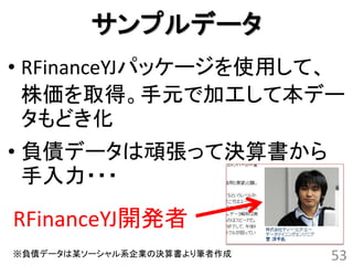 サンプルデータ
• RFinanceYJパッケージを使用して、
  株価を取得。手元で加工して本デー
  タもどき化
• 負債データは頑張って決算書から
  手入力・・・

RFinanceYJ開発者
※負債データは某ソーシャル系企業の決算書より筆者作成   53
 