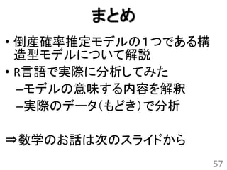 まとめ
• 倒産確率推定モデルの１つである構
  造型モデルについて解説
• R言語で実際に分析してみた
  –モデルの意味する内容を解釈
  –実際のデータ（もどき）で分析

⇒数学のお話は次のスライドから
                     57
 