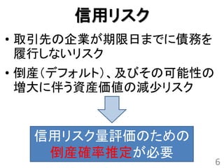 信用リスク
• 取引先の企業が期限日までに債務を
  履行しないリスク
• 倒産（デフォルト）、及びその可能性の
  増大に伴う資産価値の減少リスク


  信用リスク量評価のための
   倒産確率推定が必要
                       6
 