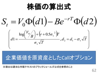 株価の算出式

St  V0d1  Be                     rT
                                            d 2
  
        log
              B
                
                           v  
            V0   r  0.5σ 2 T                    
                                                    
   d1                          , d 2  d1   v T 
               σv T                                
                                                   
                                                   

 企業価値を原資産としたCallオプション
※導出は適当な市販テキストのブラックショールズ公式を参照のこと
                                                        62
 