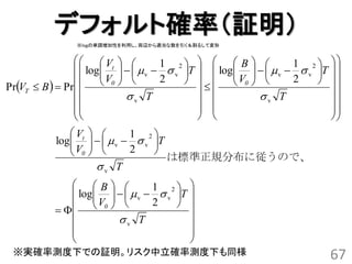 デフォルト確率（証明）
               ※logの単調増加性を利用し、両辺から適当な数を引く＆割るして変形


                   Vt            1 2    B            1 2  
                  log     v   v T   log     v   v T  
                   V0  
                                    2       V0  
                                                              2     
PrVT  B   Pr                                                   
                          v T                     v T             
                                                                    
                                                                    
                Vt       1 2
            log     v   v T
               V  
                0         2       
                                        は標準正規分布に従うので、
                      v T
               B            1 2 
               log     v   v T 
                V0  
                              2     
                                     
                      v T             
                                       
                                       
 ※実確率測度下での証明。リスク中立確率測度下も同様                                              67
 