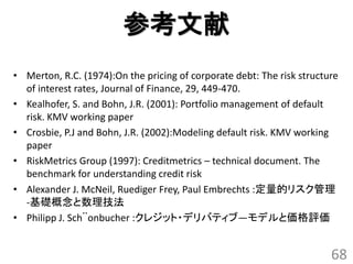 参考文献
• Merton, R.C. (1974):On the pricing of corporate debt: The risk structure
  of interest rates, Journal of Finance, 29, 449-470.
• Kealhofer, S. and Bohn, J.R. (2001): Portfolio management of default
  risk. KMV working paper
• Crosbie, P.J and Bohn, J.R. (2002):Modeling default risk. KMV working
  paper
• RiskMetrics Group (1997): Creditmetrics – technical document. The
  benchmark for understanding credit risk
• Alexander J. McNeil, Ruediger Frey, Paul Embrechts :定量的リスク管理
  -基礎概念と数理技法
• Philipp J. Sch¨onbucher :クレジット・デリバティブ―モデルと価格評価


                                                                        68
 
