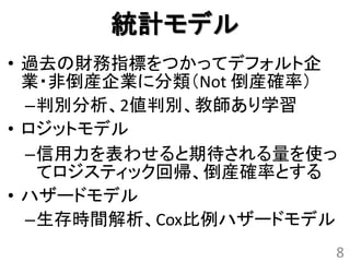 統計モデル
• 過去の財務指標をつかってデフォルト企
  業・非倒産企業に分類（Not 倒産確率）
  –判別分析、2値判別、教師あり学習
• ロジットモデル
  –信用力を表わせると期待される量を使っ
   てロジスティック回帰、倒産確率とする
• ハザードモデル
  –生存時間解析、Cox比例ハザードモデル
                     8
 