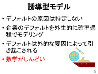 誘導型モデル
• デフォルトの原因は特定しない
• 企業のデフォルトを外生的に確率過
  程でモデリング
• デフォルトは外的な要因によって引
  き起こされる
• 数学がしんどい
                     9
 