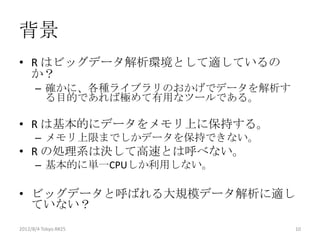 背景
• R はビッグデータ解析環境として適しているの
  か？
      – 確かに、各種ライブラリのおかげでデータを解析す
        る目的であれば極めて有用なツールである。

• R は基本的にデータをメモリ上に保持する。
      – メモリ上限までしかデータを保持できない。
• R の処理系は決して高速とは呼べない。
      – 基本的に単一CPUしか利用しない。

• ビッグデータと呼ばれる大規模データ解析に適し
  ていない？
2012/8/4 Tokyo.R#25               10
 