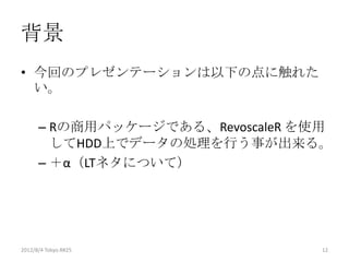 背景
• 今回のプレゼンテーションは以下の点に触れた
  い。

      – Rの商用パッケージである、RevoscaleR を使用
        してHDD上でデータの処理を行う事が出来る。
      – ＋α（LTネタについて）




2012/8/4 Tokyo.R#25               12
 