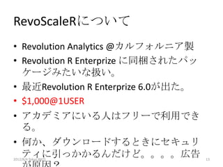 RevoScaleRについて
• Revolution Analytics @カルフォルニア製
• Revolution R Enterprize に同梱されたパッ
  ケージみたいな扱い。
• 最近Revolution R Enterprize 6.0が出た。
• $1,000@1USER
• アカデミアにいる人はフリーで利用でき
  る。
• 何か、ダウンロードするときにセキュリ
  ティに引っかかるんだけど。。。。広告
2012/8/4 Tokyo.R#25                   13
 