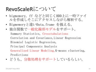 RevoScaleRについて
• bigmemory, ff などと同じくHDD上に一時ファイ
  ルを作成しそこにアクセスしながら解析する。
• Bigmemoryと違いData.frame を扱える。
• 独自関数で一般化線形モデルをサポート。
      Summary Statistics，Crosstabulations
      Correlation and Covariance,Linear Regression
      Binomial Logistic Regression,
      Principal Components Analysis
      Generalized Linear Modeling,K-means clustering,
      Predictions
• どうも、分散処理をサポートしているらしい。

2012/8/4 Tokyo.R#25                                     14
 