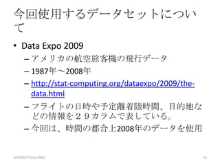 今回使用するデータセットについ
て
• Data Expo 2009
      – アメリカの航空旅客機の飛行データ
      – 1987年～2008年
      – http://stat-computing.org/dataexpo/2009/the-
        data.html
      – フライトの日時や予定離着陸時間、目的地な
        どの情報を２９カラムで表している。
      – 今回は、時間の都合上2008年のデータを使用


2012/8/4 Tokyo.R#25                                    15
 