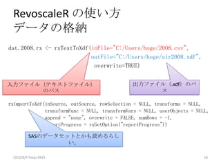 RevoscaleR の使い方
 データの格納
dat.2008.rx <- rxTextToXdf(inFile="C:/Users/hoge/2008.csv",
                           outFile="C:/Users/hoge/air2008.xdf",
                            overwrite=TRUE)


入力ファイル（テキストファイル）                               出力ファイル（.xdf）のパ
       のパス                                          ス

rxImportToXdf(inSource, outSource, rowSelection = NULL, transforms = NULL,
              transformFunc = NULL, transformVars = NULL, userObjects = NULL,
              append = "none", overwrite = FALSE, numRows = -1,
              reportProgress = rxGetOption("reportProgress"))

         SASのデータセットとかも読めるらし
                  い。

 2012/8/4 Tokyo.R#25                                                      18
 