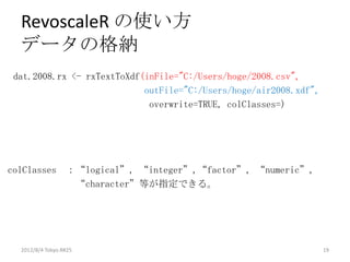 RevoscaleR の使い方
  データの格納
dat.2008.rx <- rxTextToXdf(inFile="C:/Users/hoge/2008.csv",
                           outFile="C:/Users/hoge/air2008.xdf",
                            overwrite=TRUE, colClasses=)




colClasses ：“logical”, “integer”,“factor”, “numeric”,
            “character”等が指定できる。




  2012/8/4 Tokyo.R#25                                             19
 