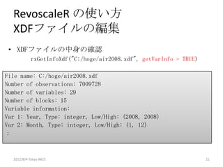 RevoscaleR の使い方
  XDFファイルの編集
 • XDFファイルの中身の確認
            rxGetInfoXdf("C:/hoge/air2008.xdf", getVarInfo = TRUE)

File name: C:/hoge/air2008.xdf
Number of observations: 7009728
Number of variables: 29
Number of blocks: 15
Variable information:
Var 1: Year, Type: integer, Low/High: (2008, 2008)
Var 2: Month, Type: integer, Low/High: (1, 12)
：



  2012/8/4 Tokyo.R#25                                                21
 