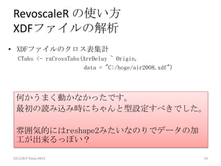 RevoscaleR の使い方
XDFファイルの解析
• XDFファイルのクロス表集計
  CTabs <- rxCrossTabs(ArrDelay ~ Origin,
                       data = "C:/hoge/air2008.xdf")




 何かうまく動かなかったです。
 最初の読み込み時にちゃんと型設定すべきでした。

 雰囲気的にはreshape2みたいなのりでデータの加
 工が出来るっぽい？

2012/8/4 Tokyo.R#25                                    24
 