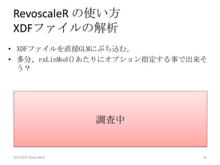 RevoscaleR の使い方
XDFファイルの解析
• XDFファイルを直接GLMにぶち込む。
• 多分、rxLinMod()あたりにオプション指定する事で出来そ
  う？




                      調査中


2012/8/4 Tokyo.R#25             26
 