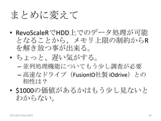 まとめに変えて
• RevoScaleRでHDD上でのデータ処理が可能
  となることから、メモリ上限の制約からR
  を解き放つ事が出来る。
• ちょっと、遅い気がする。
      – 並列処理機能についてもう少し調査が必要
      – 高速なドライブ（FusionIO社製 iOdrive）との
        相性は？
• $1000の価値があるかはもう少し見ないと
  わからない。

2012/8/4 Tokyo.R#25                     29
 