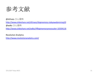 参考文献
@sfchaos さん資料
http://www.slideshare.net/sfchaos/rbigmemory-tokyowebmining10
@wdkz さん資料
http://www.slideshare.net/wdkz/rffbigmemoryrevoscaler-10334116

Revolution Analytics
http://www.revolutionanalytics.com/




2012/8/4 Tokyo.R#25                                              31
 
