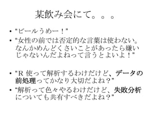某飲み会にて。。。
• “ビールうめー！”
• “女性の前では否定的な言葉は使わない。
  なんかめんどくさいことがあったら嫌い
  じゃないんだよねって言うとよいよ！”

• “Ｒ 使って解析するわけだけど、データの
  前処理ってかなり大切だよね？”
• “解析って色々やるわけだけど、失敗分析
  についても共有すべきだよね？”
 