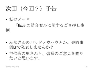 次回（今回？）予告
• 私のテーマ
   「Excelの結合セルに関するごり押し事
例」

• みなさんのバッドノウハウとか、失敗事
  例LTで発表しませんか？
• 主催者の里さんと、皆様のご意見を賜り
  たいと思います。
2012/8/4 Tokyo.R#25       35
 