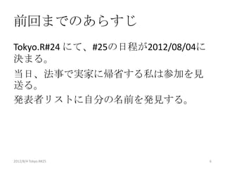 前回までのあらすじ
Tokyo.R#24 にて、#25の日程が2012/08/04に
決まる。
当日、法事で実家に帰省する私は参加を見
送る。
発表者リストに自分の名前を発見する。




2012/8/4 Tokyo.R#25                6
 