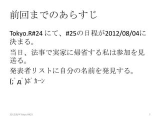 前回までのあらすじ
Tokyo.R#24 にて、#25の日程が2012/08/04に
決まる。
当日、法事で実家に帰省する私は参加を見
送る。
発表者リストに自分の名前を発見する。
(;ﾟдﾟ)ﾎﾟｶｰﾝ



2012/8/4 Tokyo.R#25                7
 