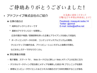 ご静聴ありがとうございました！
●   アドファイブ株式会社のご紹介                    お気軽に連絡ください！
                                  （ FB 友だち申請は即承認します）
    ★ 仕事の面白さ                       Facebook: masayuki.isobe.14
                                   Twitter: @chiral
    　 * 純粋なテックベンチャーです              E-mail: isobe@adfive.net

    　 * 最新のアドテクノロジーを開発し、

         広告代理店や販路／営業部隊を持った企業とアライアンスを組んで収益化

        * オーディエンスデータの分析、コンテンツマッチアルゴリズムの開発、

    　    クリエイティブの動的生成、アトリビューションモデルと指標の可視化、

     　などおもしろテーマがもりだくさん

    ★ 弊社事業の特徴

    - 電子書籍、スマート TV 、 Web カーナビなど新しい Web メディア上の広告に注力

    - デジタルマーケティング担当者にメディアを横断した統合 PR プランニングを提供

    - 数理＆コンピュータサイエンス＆ビジネスの融合させて未来を開拓することが指名
 