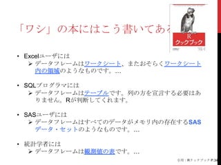 「ワシ」の本にはこう書いてある

• Excelユーザには
    データフレームはワークシート、またおそらくワークシート
     内の領域のようなものです。…

• SQLプログラマには
    データフレームはテーブルです。列の方を宣言する必要はあ
     りません。Rが判断してくれます。

• SASユーザには
    データフレームはすべてのデータがメモリ内の存在するSAS
     データ・セットのようなものです。…

• 統計学者には
    データフレームは観測値の表です。…
                            引用：Rクックブック P.34
 