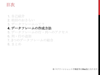 目次

1. 自己紹介
2. 前回のおさらい
3. データフレームって？
4. データフレームの作成方法
5. データフレームの行・列へのアクセス
6. 列・行の追加
7. 2つのデータフレームの結合
8. まとめ




              ※ スクリーンショットや機能等はMac版となります。
 